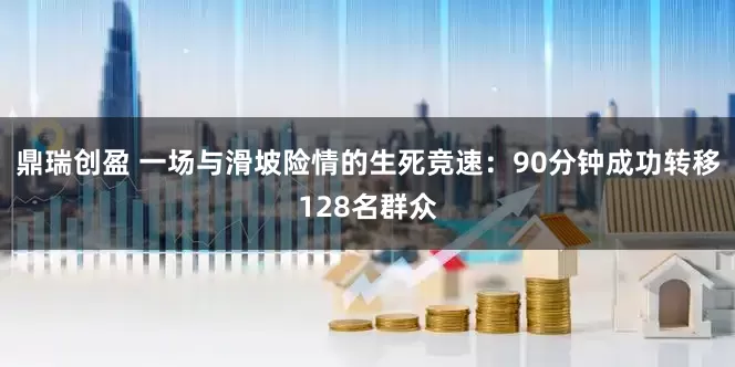 鼎瑞创盈 一场与滑坡险情的生死竞速：90分钟成功转移128名群众