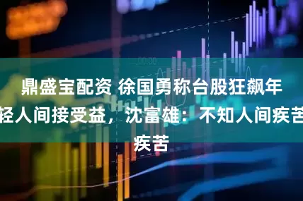 鼎盛宝配资 徐国勇称台股狂飙年轻人间接受益，沈富雄：不知人间疾苦