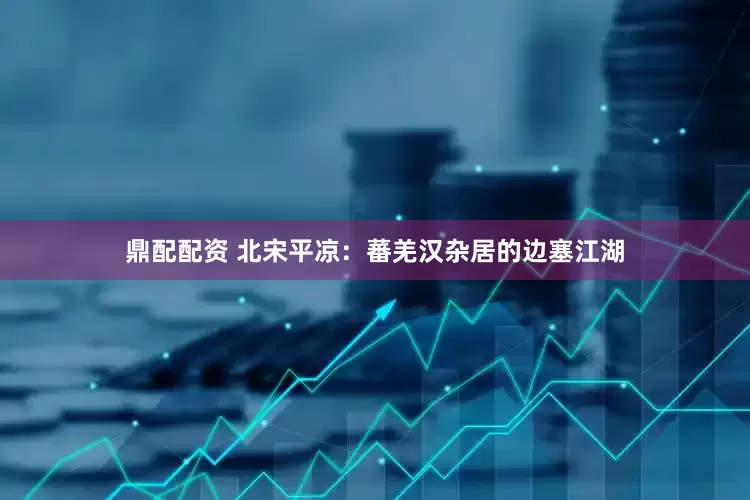 鼎配配资 北宋平凉：蕃羌汉杂居的边塞江湖