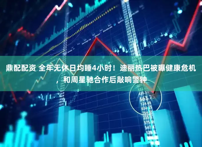 鼎配配资 全年无休日均睡4小时！迪丽热巴被曝健康危机，和周星驰合作后敲响警钟