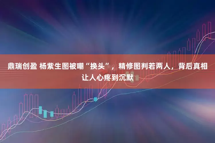 鼎瑞创盈 杨紫生图被嘲“换头”,精修图判若两人,背后真相让人心疼到沉默