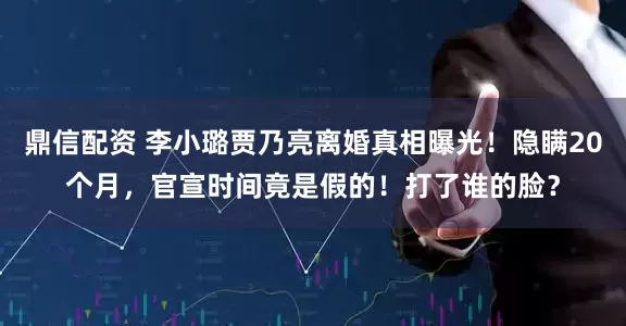 鼎信配资 李小璐贾乃亮离婚真相曝光！隐瞒20个月，官宣时间竟是假的！打了谁的脸？