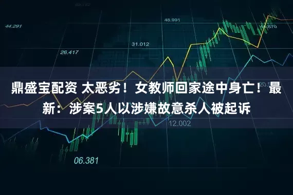 鼎盛宝配资 太恶劣！女教师回家途中身亡！最新：涉案5人以涉嫌故意杀人被起诉