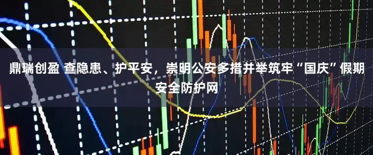 鼎瑞创盈 查隐患、护平安，崇明公安多措并举筑牢“国庆”假期安全防护网